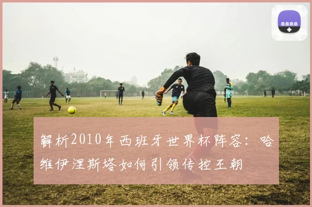 解析2010年西班牙世界杯阵容：哈维伊涅斯塔如何引领传控王朝